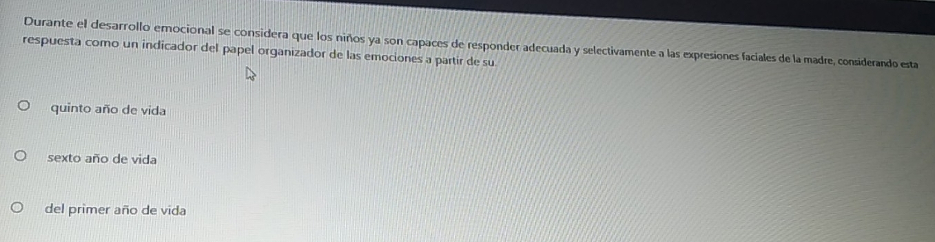 Durante el desarrollo emocional se considera que los niños ya son capaces de responder adecuada y selectivamente a las expresiones faciales de la madre, considerando esta
respuesta como un indicador del papel organizador de las emociones a partir de su
quinto año de vida
sexto año de vida
del primer año de vida