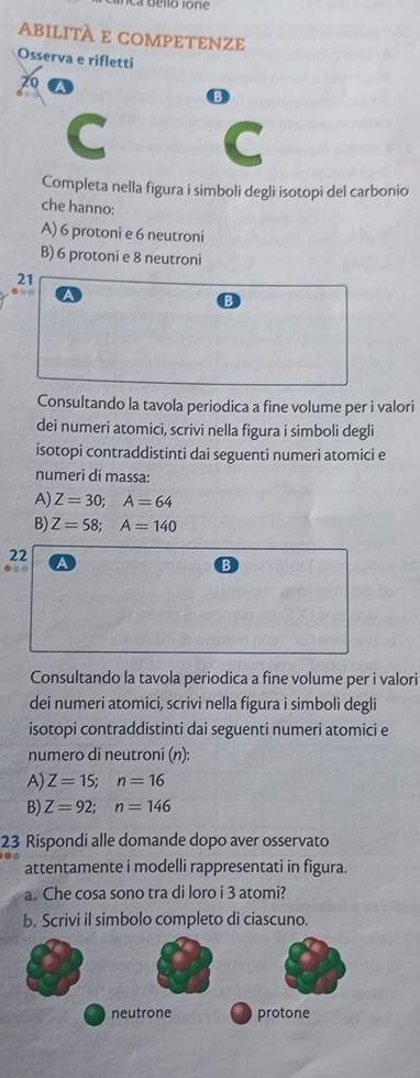 ABilITÀ E COMPETENZE 
Osserva e rifletti 
20 
B 
C 
C 
Completa nella figura i simboli degli isotopi del carbonio 
che hanno: 
A) 6 protoni e 6 neutroni 
B) 6 protoni e 8 neutroni 
21 
● 
B 
Consultando la tavola periodica a fine volume per i valori 
dei numeri atomici, scrivi nella figura i simboli degli 
isotopi contraddistinti dai seguenti numeri atomici e 
numeri di massa: 
A) Z=30; A=64
B) Z=58; A=140
22 
●○○ a 
Consultando la tavola periodica a fine volume per i valori 
dei numeri atomici, scrivi nella figura i simboli degli 
isotopi contraddistinti dai seguenti numeri atomici e 
numero di neutroni (n): 
A) Z=15; n=16
B) Z=92; n=146
23 Rispondi alle domande dopo aver osservato 
attentamente i modelli rappresentati in figura. 
a. Che cosa sono tra di loro i 3 atomi? 
b. Scrivi il simbolo completo di ciascuno.