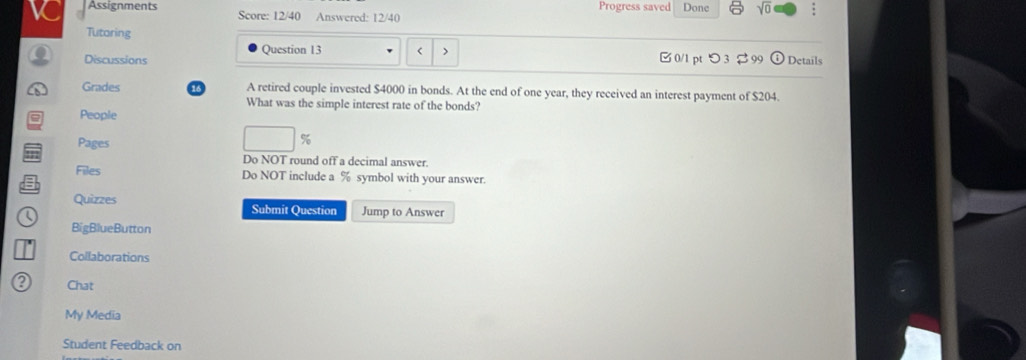 Assignments Score: 12/40 Answered: 12/40 Progress saved Done sqrt(0) 
Tutoring 
Question 13 < > 
0 Discussions 0/1 pt つ 3 $ 99 Details 
Grades 16 A retired couple invested $4000 in bonds. At the end of one year, they received an interest payment of $204. 
What was the simple interest rate of the bonds? 
= People 
Pages
%
Do NOT round off a decimal answer. 
Files Do NOT include a % symbol with your answer. 
Quizzes Submit Question Jump to Answer 
BigBlueButton 
Collaborations 
Chat 
My Media 
Student Feedback on