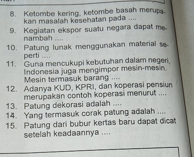 Ketombe kering, ketombe basah merupa 
kan masalah kesehatan pada .... 
9. Kegiatan ekspor suatu negara dapat me 
nambah .... 
10. Patung lunak menggunakan material se- 
perti .... 
11. Guna mencukupi kebutuhan dalam negeri, 
Indonesia juga mengimpor mesin-mesin. 
Mesin termasuk barang .... 
12. Adanya KUD, KPRI, dan koperasi pensiun 
merupakan contoh koperasi menurut .... 
13. Patung dekorasi adalah .... 
14. Yang termasuk corak patung adalah .... 
15. Patung dari bubur kertas baru dapat dicat 
setelah keadaannya ....