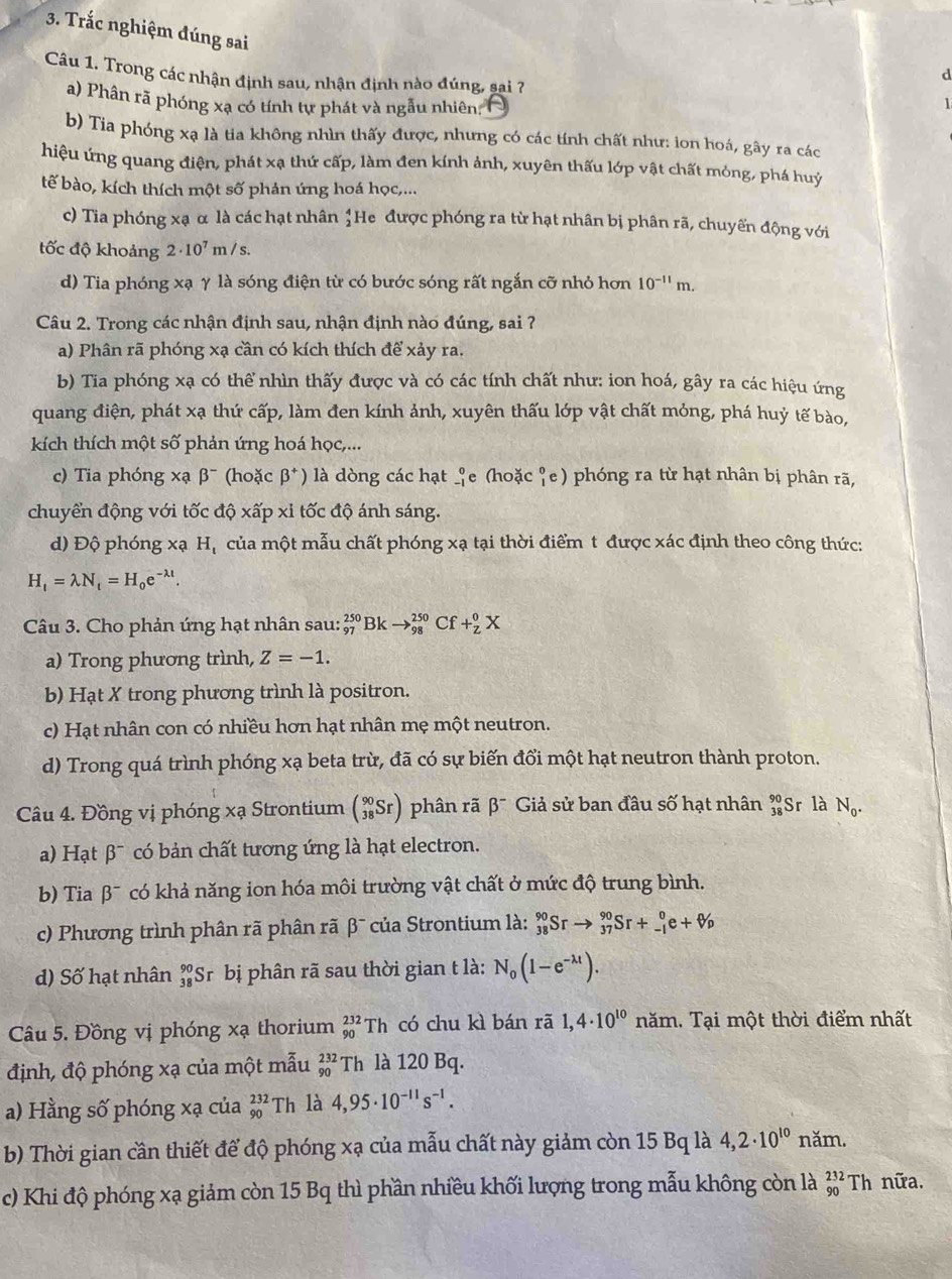 Trắc nghiệm đúng sai
Câu 1. Trong các nhận định sau, nhận định nào đúng, sai 7
d
a) Phân rã phóng xạ có tính tự phát và ngẫu nhiên 
1
b) Tia phóng xạ là tia không nhìn thấy được, nhưng có các tính chất như: ion hoá, gây ra các
hiệu ứng quang điện, phát xạ thứ cấp, làm đen kính ảnh, xuyên thấu lớp vật chất mỏng, phá huỷ
tế bào, kích thích một số phản ứng hoá học,...
c) Tia phóng xạ α là các hạt nhân beginarrayr 4 2endarray He được phóng ra từ hạt nhân bị phân rã, chuyển động với
tốc độ khoảng 2· 10^7m/s
d) Tia phóng xạ γ là sóng điện từ có bước sóng rất ngắn cỡ nhỏ hơn 10^(-11)m.
Câu 2. Trong các nhận định sau, nhận định nào đúng, sai ?
a) Phân rã phóng xạ cần có kích thích để xảy ra.
b) Tia phóng xạ có thể nhìn thấy được và có các tính chất như: ion hoá, gây ra các hiệu ứng
quang điện, phát xạ thứ cấp, làm đen kính ảnh, xuyên thấu lớp vật chất mỏng, phá huỷ tế bào,
kích thích một số phản ứng hoá học,...
c) Tia phóng xạ beta^- (hoặc beta^+) là dòng các hạt beginarrayr 0 -1endarray e (hoặc _1^(0e ) phóng ra từ hạt nhân bị phân rã,
chuyển động với tốc độ xấp xỉ tốc độ ánh sáng.
d) Độ phóng xạ Hạ của một mẫu chất phóng xa : tại thời điểm t được xác định theo công thức:
H_t)=lambda N_t=H_0e^(-lambda t).
Câu 3. Cho phản ứng hạt nhân sau: _(97)^(250)Bkto _(98)^(250) Cf +_z^(0X
a) Trong phương trình, Z=-1.
b) Hạt X trong phương trình là positron.
c) Hạt nhân con có nhiều hơn hạt nhân mẹ một neutron.
d) Trong quá trình phóng xạ beta trừ, đã có sự biến đổi một hạt neutron thành proton.
Câu 4. Đồng vị phóng xạ Strontium beginpmatrix) 90 38Srendpmatrix phân rã beta^- Giả sử ban đầu số hạt nhân beginarrayr 90 38endarray S Sr là N_0.
B   có bản chất tương ứng là hạt electron.
a) Hạt ∈fty
b) Tia beta^- có khả năng ion hóa môi trường vật chất ở mức độ trung bình.
c) Phương trình phân rã phân rã β¯ của Strontium là: _(38)^(90)Srto _(37)^(90)Sr+_(-1)^0e+W_p
d) Số hạt nhân beginarrayr 90 38endarray S Sr bị phân rã sau thời gian t là: N_0(1-e^(-lambda t)).
Câu 5. Đồng vị phóng xạ thorium _(90)^(232)Th có chu kì bán rã 1,4· 10^(10) năm, Tại một thời điểm nhất
định, độ phóng xạ của một mẫu beginarrayr 232 90endarray Th là 120 Bq.
a) Hằng số phóng xạ của _(90)^(232)Th là 4,95· 10^(-11)s^(-1).
b) Thời gian cần thiết để độ phóng xạ của mẫu chất này giảm còn 15 Bq là 4,2· 10^(10) năm.
c) Khi độ phóng xạ giảm còn 15 Bq thì phần nhiều khối lượng trong mẫu không còn là _(90)^(232)Th nữa.