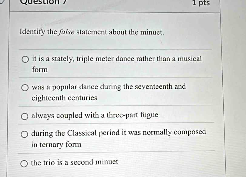 pts
Identify the false statement about the minuet.
it is a stately, triple meter dance rather than a musical
form
was a popular dance during the seventeenth and
eighteenth centuries
always coupled with a three-part fugue
during the Classical period it was normally composed
in ternary form
the trio is a second minuet