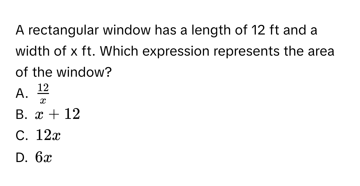 A rectangular window has a length of 12 ft and a width of x ft. Which expression represents the area of the window?
A. $ 12/x $
B. $x + 12$
C. $12x$
D. $6x$