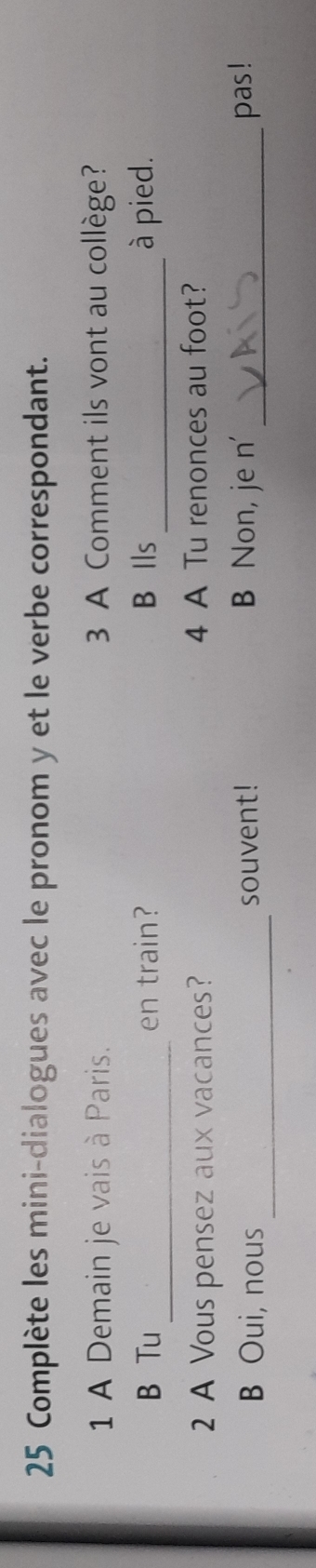 Complète les mini-dialogues avec le pronom y et le verbe correspondant. 
1 A Demain je vais à Paris. 3 A Comment ils vont au collège? 
_ 
B Tu en train? B Ils _à pied. 
2 A Vous pensez aux vacances? 4 A Tu renonces au foot? 
_ 
B Oui, nous souvent! B Non, je n' _pas!