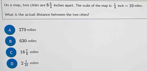 On a map, two cities are 6 3/4  inches apart. The scale of the map is:  1/4 inch =10 miles.
What is the actual distance between the two cities?
A 270 miles
B 630 miles
C 16 7/8 miles
D 2 7/10 miles