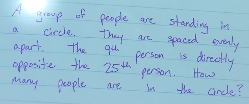 A group of people are standing in 
a circle. They are spaced evenly 
apart. The 9^(th) person is directly 
opposite the 25^(th) person. How 
many people are in the circle?