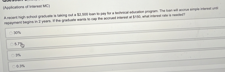 (Applications of Interest MC)
A recent high school graduate is taking out a $2,500 loan to pay for a technical education program. The loan will accrue simple interest until
repayment begins in 2 years. If the graduate wants to cap the accrued interest at $150, what interest rate is needed?
30%
5.7%
3%
0.3%