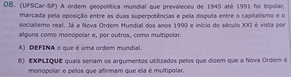 (UFSCar-SP) A ordem geopolítica mundial que prevaleceu de 1945 até 1991 foi bipolar, 
marcada pela oposição entre as duas superpotências e pela disputa entre o capitalismo e o 
socialismo real. Já a Nova Ordem Mundial dos anos 1990 e início do século XXI é vista por 
alguns como monopolar e, por outros, como multipolar. 
A) DEFINA o que é uma ordem mundial. 
B) EXPLIQUE quais seriam os argumentos utilizados pelos que dizem que a Nova Ordem é 
monopolar e pelos que afirmam que ela é multipolar.