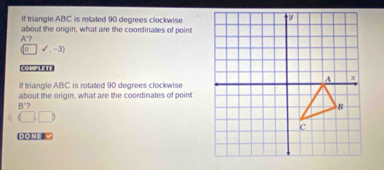 If triangle ABC is rotated 90 degrees clockwise 
about the origin, what are the coordinates of point
A' ?
(0sqrt(),-3)
COMPLETE 
If triangle ABC is rotated 90 degrees clockwise 
about the origin, what are the coordinates of point
B' 2
(□ ,□ )
DONE