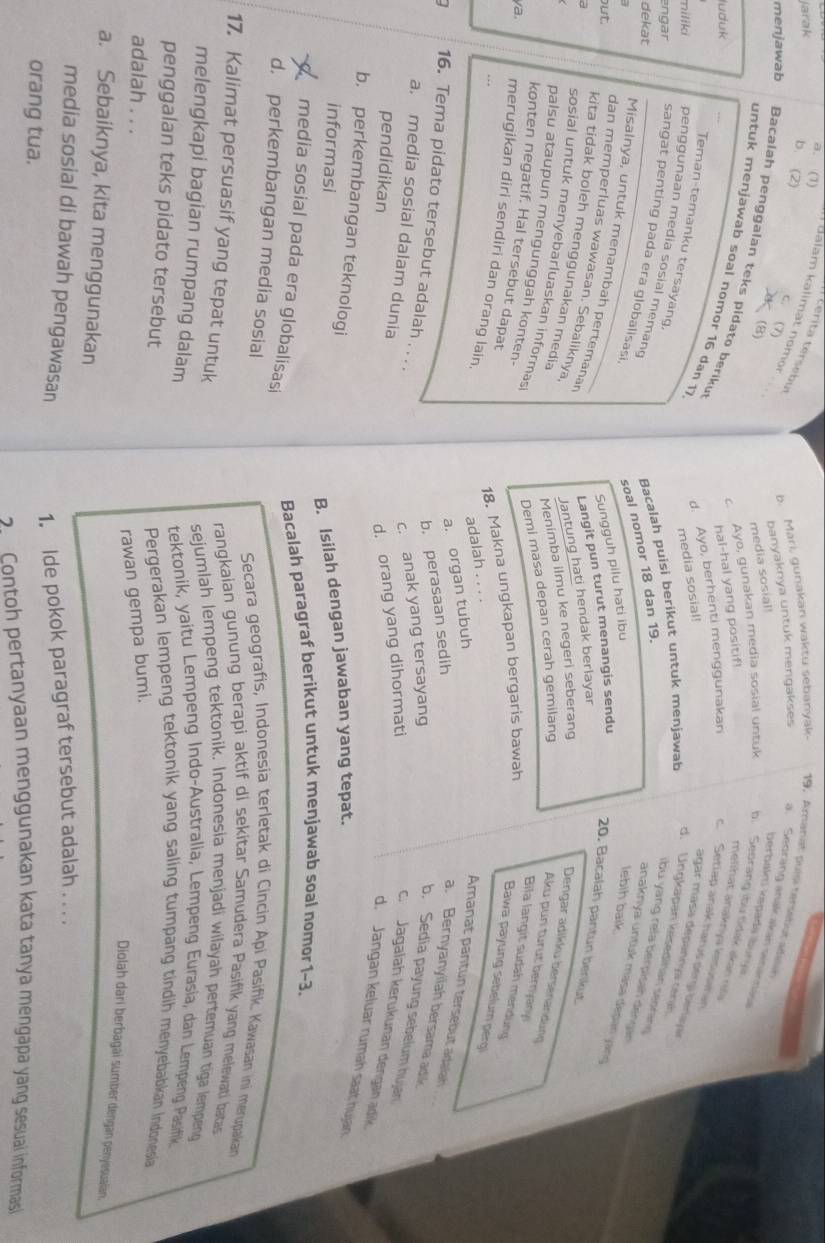 a. (1)
Jarak
terita tersebu
Balam kalimat nomor
b. (2) 7
C.
b. Mari, gunakan waktu sebanyak- 19, Amanat puísi tersetut adien
banyaknya untuk mengakses a. Seorang anak akan senannáse
(B)
media sosial!
berbakti kəpadá buryá
menjawab Bacalah penggalan teks pidato beriku
c. Ayo, gunakan media sosial untuk b. Seorang ;bu tidak akan r
hal-hal yang positif!
untuk menjawab soal nomor 16 dan 17
luduk
melhat anakrya kesusaran
d. Ayo, berhenti menggunakan c  Setiap anak harus dergi berlaya
media sosial!
agar masa depannya cérah
Teman-temanku tersayang,
d. Ungkapan keiseditan seoran
miliki penggunaan media sosial memand
ibu yang rela berpisah dengan
dekat
Bacalah puisi berikut untuk menjawab
engar _sangat penting pada era globalisasi
anaknya untuk masa depan jang
 
soal nomor 18 dan 19.
Sungguh pilu hati ibu
lebih baik.
Misalnya, untuk menambah pertemanar
ut.
Langit pun turut menangis sendu
20. Bacalah pantun berikut.
dan memperluas wawasan. Sebaliknya,
a
Jantung hati hendak berlayar
kita tidak boleh menggunakan media
Menimba ilmu ke negeri seberang
Dengar adikku bersenandung
Demi masa depan cerah gemilang
Aku pun turut bernyanyi
palsu ataupun mengunggah konten-
Bila langit sudah mendung
konten negatif. Hal tersebut dapat
18. Makna ungkapan bergaris bawah
sosial untuk menyebarluaskan informas a. Bernyanyiiah bersama adik
ya, merugikan diri sendiri dan orang lain,
Bawa payung sebelum pergi
…
adalah . . . .
a. organ tubuh
Amanat pantun tersebut adalah
b. perasaan sedih
16. Tema pidato tersebut adalah . . .
a. media sosial dalam dunia
c. anak yang tersayang
b. Sedia payung sebelum hujan
pendidikan
d. orang yang dihormati
c. Jagalah kerukunan dengan adik.
d. Jangan keluar rumah saat hujan
b. perkembangan teknologi
informasi
B. Isilah dengan jawaban yang tepat.
Bacalah paragraf berikut untuk menjawab soal nomor1~3.
media sosial pada era globalisasi
d. perkembangan media sosial  Secara geografis, Indonesía terletak di Cincin Api Pasifik. Kawasan ini merupakan
17. Kalimat persuasif yang tepat untuk
rangkaian gunung berapi aktif di sekitar Samudera Pasifik yang melewati batas
sejumlah lempeng tektonik. Indonesia menjadi wilayah pertemuan tiga lempeng
tektonik, yaitu Lempeng Indo-Australia, Lempeng Eurasia, dan Lempeng Pasifik
penggalan teks pidato tersebut Pergerakan lempeng tektonik yang saling tumpang tindih menyebabkan indonesia
melengkapi bagian rumpang dalam Diolah darí berbagai sumber dengan penyesuaian,
adalah . . .
rawan gempa bumi.
a. Sebaiknya, kita menggunakan
media sosial di bawah pengawasan 1. Ide pokok paragraf tersebut adalah . . . .
orang tua.
Contoh pertanyaan menggunakan kata tanya mengapa yang sesuai informasi