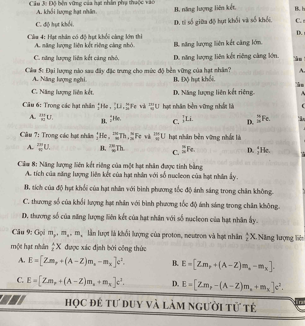 Độ bên vững của hạt nhân phụ thuộc vào
A. khối lượng hạt nhân.
B. năng lượng liên kết. B. h
C. độ hụt khối. D. ti số giữa độ hụt khối và số khối. C. r
D.
Câu 4: Hạt nhân có độ hụt khối càng lớn thì
A. năng lượng liên kết riêng càng nhỏ. B. năng lượng liên kết càng lớn.
C. năng lượng liên kết càng nhỏ. D. năng lượng liên kết riêng càng lớn. Câu
Câu 5: Đại lượng nào sau đây đặc trưng cho mức độ bền vững của hạt nhân? A.
A. Năng lượng nghi. B. Độ hụt khối.
Câu
C. Năng lượng liên kết. D. Năng lượng liên kết riêng. A
Câu 6: Trong các hạt nhân beginarrayr 4 2endarray He , _3^(7Li,_(26)^(56) Fe và _(92)^(235)U hạt nhân bền vững nhất là (
A. _(92)^(235)U. He. _3^7L i. beginarray)r 56 26endarray Fe. Câu
B.  4/2 
C.
D.
Câu 7: Trong các hạt nhân beginarrayr 4 2endarray He , _(90)^(230)Th,_(26)^(56) Fe và _(92)^(235)U hạt nhân bền vững nhất là
A. _(92)^(235)U. B. _(90)^(230)Th. _(26)^(56)Fe. D. beginarrayr 4 2endarray He. à
C.
Câu 8: Năng lượng liên kết riêng của một hạt nhân được tính bằng
A. tích của năng lượng liên kết của hạt nhân với số nucleon của hạt nhân ấy.
B. tích của độ hụt khối của hạt nhân với bình phương tốc độ ánh sáng trong chân không.
C. thương số của khối lượng hạt nhân với bình phương tốc độ ánh sáng trong chân không.
D. thương số của năng lượng liên kết của hạt nhân với số nucleon của hạt nhân ấy.
Câu 9: Gọi m_p,m_n,m_x lần lượt là khối lượng của proton, neutron và hạt nhân _Z^(AX. ăng lượng liên
một hạt nhân _z^AX được xác định bởi công thức
A. E=[Z.m_p)+(A-Z)m_n-m_X]c^2.
B. E=[Z.m_p+(A-Z)m_n-m_X].
C. E=[Z.m_p+(A-Z)m_n+m_X]c^2. E=[Z.m_p-(A-Z)m_n+m_X]c^2.
D.
học để tư duy và làm người tử t
Tran