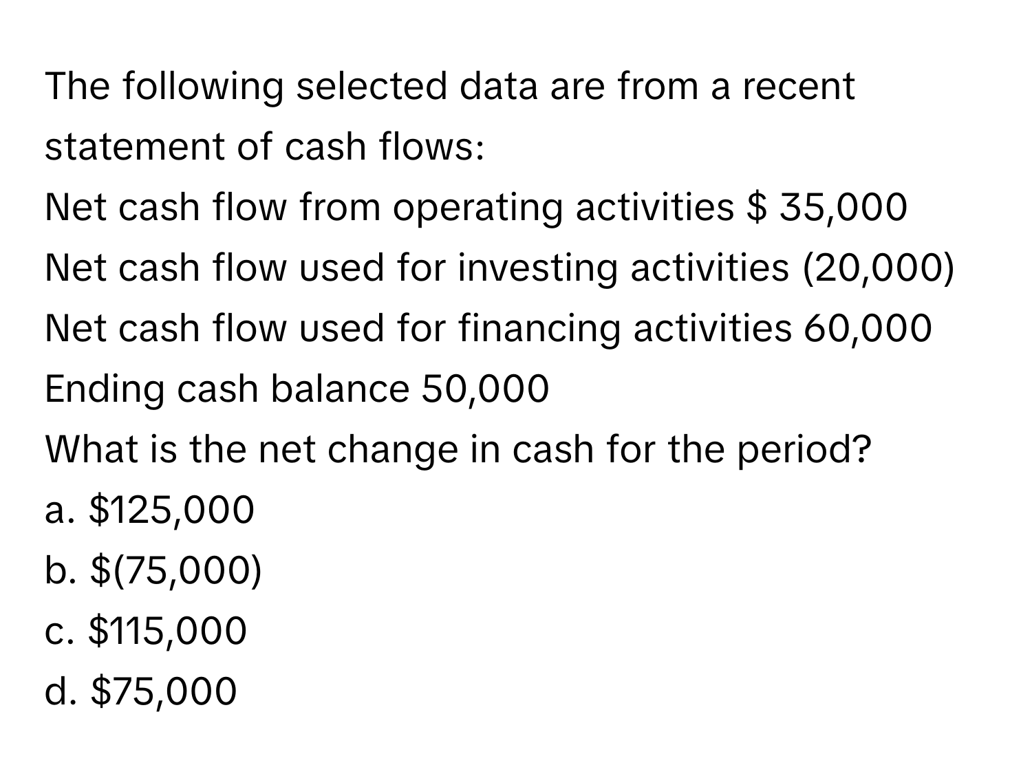 The following selected data are from a recent statement of cash flows:

Net cash flow from operating activities $ 35,000
Net cash flow used for investing activities (20,000)
Net cash flow used for financing activities 60,000
Ending cash balance 50,000

What is the net change in cash for the period?
a. $125,000
b. $(75,000)
c. $115,000
d. $75,000