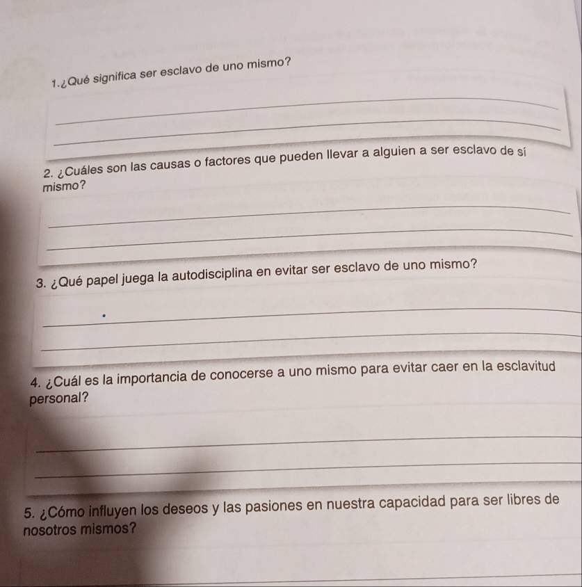 ¿Qué significa ser esclavo de uno mismo? 
_ 
_ 
2. ¿Cuáles son las causas o factores que pueden llevar a alguien a ser esclavo de sí 
mismo? 
_ 
_ 
_ 
3. ¿Qué papel juega la autodisciplina en evitar ser esclavo de uno mismo? 
_ 
_ 
_ 
_ 
_ 
4. ¿Cuál es la importancia de conocerse a uno mismo para evitar caer en la esclavitud 
personal? 
_ 
_ 
5. ¿Cómo influyen los deseos y las pasiones en nuestra capacidad para ser libres de 
nosotros mismos? 
_