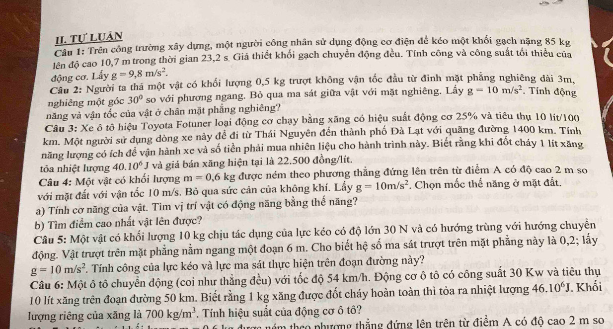 Tự Luân
Câu 1: Trên công trường xây dựng, một người công nhân sử dụng động cơ điện để kéo một khối gạch nặng 85 kg
lên độ cao 10,7 m trong thời gian 23,2 s. Giả thiết khối gạch chuyển động đều. Tính công và công suất tối thiểu của
động cơ. Lấy g=9,8m/s^2.
Câu 2: Người ta thả một vật có khối lượng 0,5 kg trượt không vận tốc đầu từ đỉnh mặt phẳng nghiêng dài 3m,
nghiêng một góc 30° so với phương ngang. Bỏ qua ma sát giữa vật với mặt nghiêng. Lấy g=10m/s^2. Tính động
năng và vận tốc của vật ở chân mặt phẳng nghiêng?
Câu 3: Xe ô tô hiệu Toyota Fotuner loại động cơ chạy bằng xăng có hiệu suất động cơ 25% và tiêu thụ 10 lít/100
km. Một người sử dụng dòng xe này đề đi từ Thái Nguyên đến thành phố Đà Lạt với quãng đường 1400 km. Tính
năng lượng có ích để vận hành xe và số tiền phải mua nhiên liệu cho hành trình này. Biết rằng khi đốt cháy 1 lít xăng
tỏa nhiệt lượng 40.10^6J và giá bán xăng hiện tại là 22.500 đồng/lít.
Câu 4: Một vật có khối lượng m=0, ,6 kg được ném theo phương thẳng đứng lên trên từ điểm A có độ cao 2 m so
với mặt đất với vận tốc 10 m/s. Bỏ qua sức cản của không khí. Lấy g=10m/s^2 *. Chọn mốc thế năng ở mặt đất.
a) Tính cơ năng của vật. Tìm vị trí vật có động năng bằng thế năng?
b) Tìm điểm cao nhất vật lên được?
Câu 5: Một vật có khối lượng 10 kg chịu tác dụng của lực kéo có độ lớn 30 N và có hướng trùng với hướng chuyền
động. Vật trượt trên mặt phẳng nằm ngang một đoạn 6 m. Cho biết hệ số ma sát trượt trên mặt phẳng này là 0,2; lấy
g=10m/s^2 F. Tính công của lực kéo và lực ma sát thực hiện trên đoạn đường này?
Câu 6: Một ô tô chuyển động (coi như thẳng đều) với tốc độ 54 km/h. Động cơ ô tô có công suất 30 Kw và tiêu thụ
10 lít xăng trên đoạn đường 50 km. Biết rằng 1 kg xăng được đốt cháy hoàn toàn thì tỏa ra nhiệt lượng 46.10^6J. Khối
lượng riêng của xăng là 700kg/m^3. Tính hiệu suất của động cơ ô tô?
im theo phượng thẳng đứng lên trên từ điểm A có độ cao 2 m so