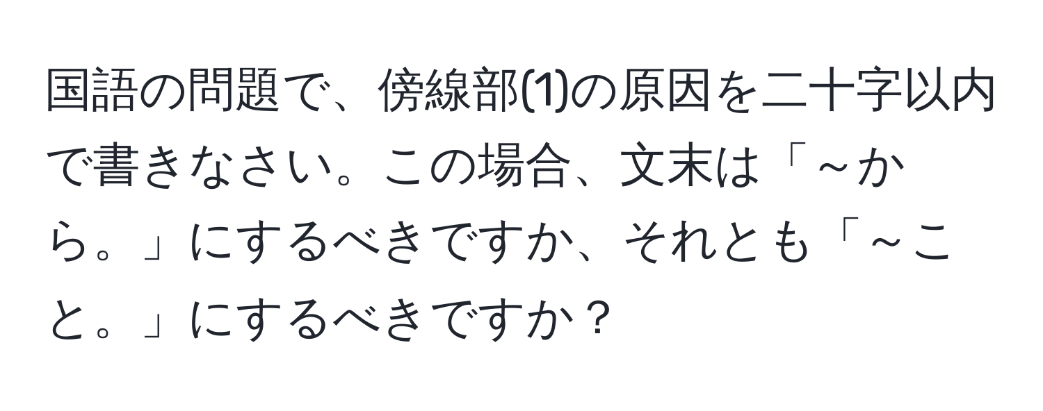 国語の問題で、傍線部(1)の原因を二十字以内で書きなさい。この場合、文末は「～から。」にするべきですか、それとも「～こと。」にするべきですか？