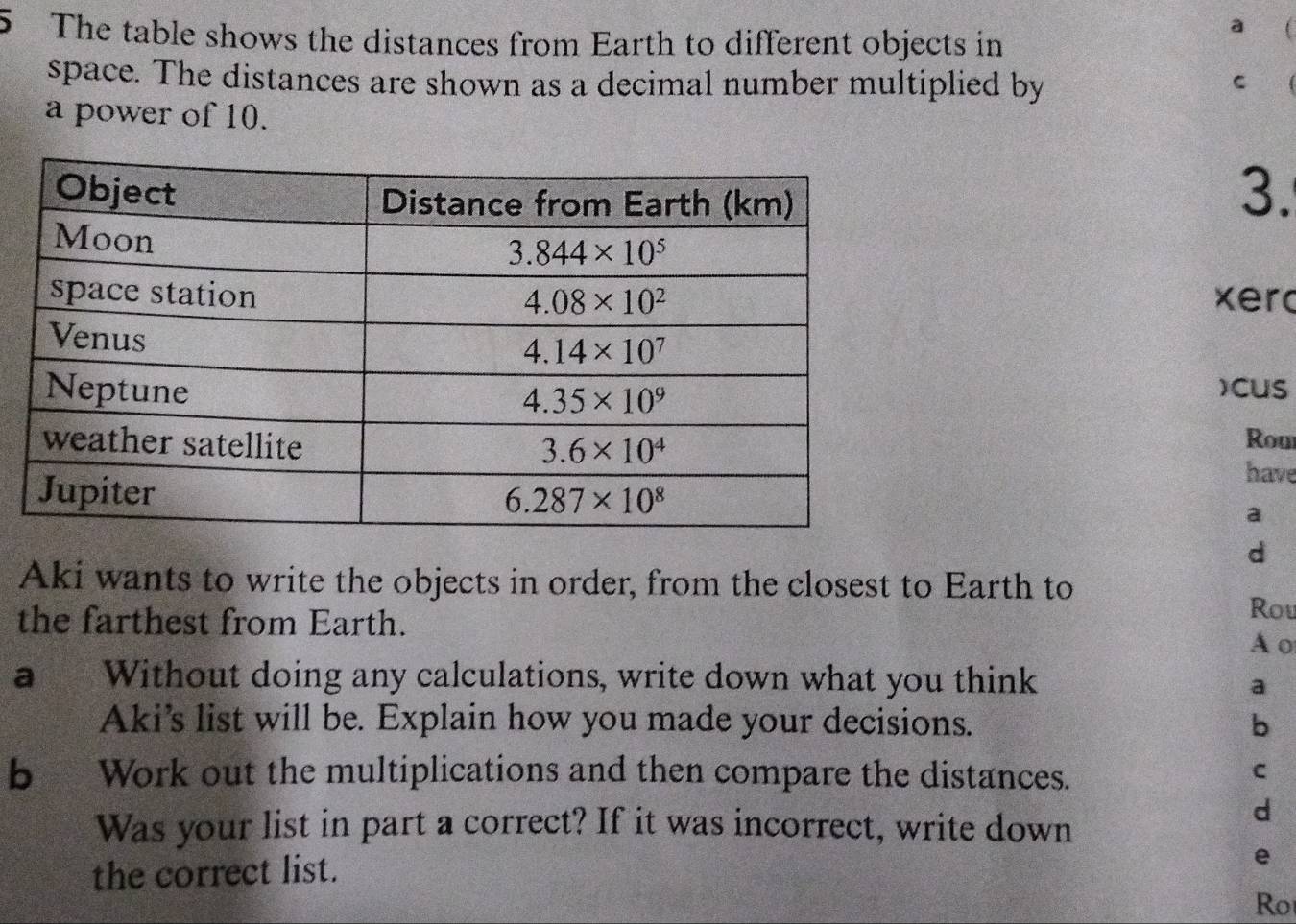 The table shows the distances from Earth to different objects in
a 
space. The distances are shown as a decimal number multiplied by C
a power of 10.
3.
xer
)CUS
Rou
have
a
d
Aki wants to write the objects in order, from the closest to Earth to Rou
the farthest from Earth.
Ao
a Without doing any calculations, write down what you think
a
Aki's list will be. Explain how you made your decisions. b
b Work out the multiplications and then compare the distances.
C
Was your list in part a correct? If it was incorrect, write down
d
the correct list.
e
Ro