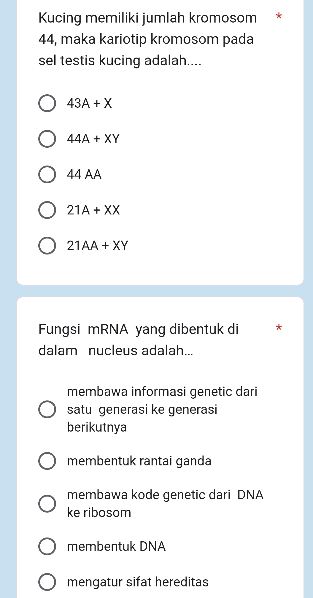 Kucing memiliki jumlah kromosom *
44, maka kariotip kromosom pada
sel testis kucing adalah....
43A+X
44A+XY
44 AA
21A+XX
21AA+XY
Fungsi mRNA yang dibentuk di
*
dalam nucleus adalah...
membawa informasi genetic dari
satu generasi ke generasi
berikutnya
membentuk rantai ganda
membawa kode genetic dari DNA
ke ribosom
membentuk DNA
mengatur sifat hereditas