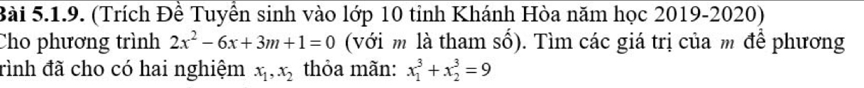 (Trích Đề Tuyển sinh vào lớp 10 tỉnh Khánh Hòa năm học 2019-2020)
Cho phương trình 2x^2-6x+3m+1=0 (với m là tham số). Tìm các giá trị của m để phương
rình đã cho có hai nghiệm x_1, x_2 thỏa mãn: x_1^3+x_2^3=9