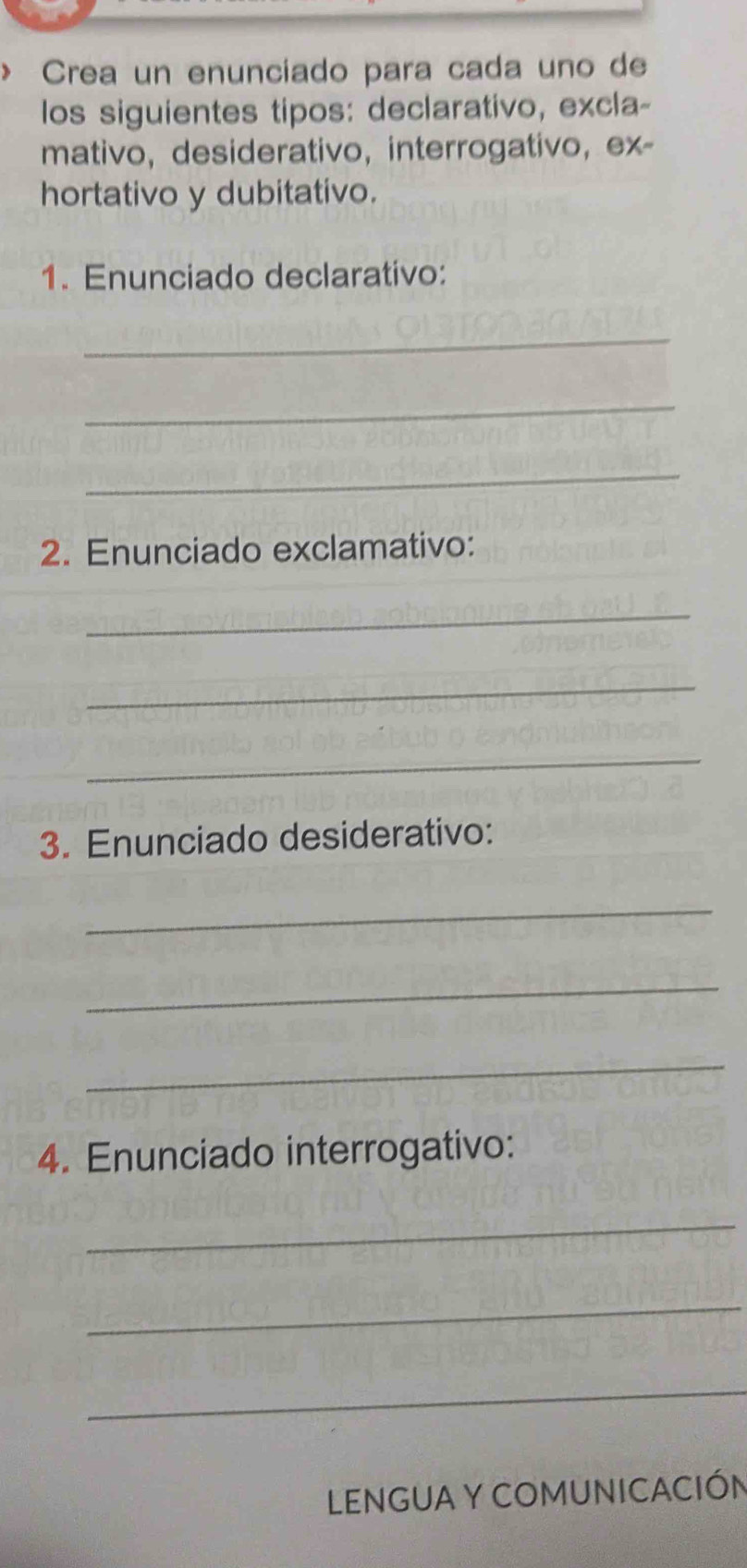 > Crea un enunciado para cada uno de 
los siguientes tipos: declarativo, excla- 
mativo, desiderativo, interrogativo, ex- 
hortativo y dubitativo. 
1. Enunciado declarativo: 
_ 
_ 
_ 
2. Enunciado exclamativo: 
_ 
_ 
_ 
3. Enunciado desiderativo: 
_ 
_ 
_ 
4. Enunciado interrogativo: 
_ 
_ 
_ 
LENGUA Y COMUNICACIÓN