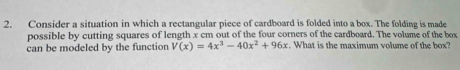 Consider a situation in which a rectangular piece of cardboard is folded into a box. The folding is made 
possible by cutting squares of length x cm out of the four corners of the cardboard. The volume of the box 
can be modeled by the function V(x)=4x^3-40x^2+96x. What is the maximum volume of the box?