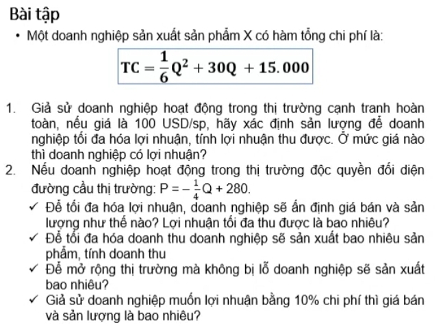 Bài tập 
Một doanh nghiệp sản xuất sản phẩm X có hàm tổng chi phí là:
TC= 1/6 Q^2+30Q+15.000
1. Giả sử doanh nghiệp hoạt động trong thị trường cạnh tranh hoàn 
toàn, nếu giá là 100 USD/sp, hãy xác định sản lượng để doanh 
nghiệp tối đa hóa lợi nhuận, tính lợi nhuận thu được. Ở mức giá nào 
thì doanh nghiệp có lợi nhuận? 
2. Nếu doanh nghiệp hoạt động trong thị trường độc quyền đổi diện 
đường cầu thị trường: P=- 1/4 Q+280. 
Để tối đa hóa lợi nhuận, doanh nghiệp sẽ ấn định giá bán và sản 
lượng như thể nào? Lợi nhuận tổi đa thu được là bao nhiêu? 
Để tổi đa hóa doanh thu doanh nghiệp sẽ sản xuất bao nhiêu sản 
phẩm, tính doanh thu 
Để mở rộng thị trường mà không bị lỗ doanh nghiệp sẽ sản xuất 
bao nhiêu? 
Giả sử doanh nghiệp muốn lợi nhuận bằng 10% chi phí thì giá bán 
và sản lượng là bao nhiêu?