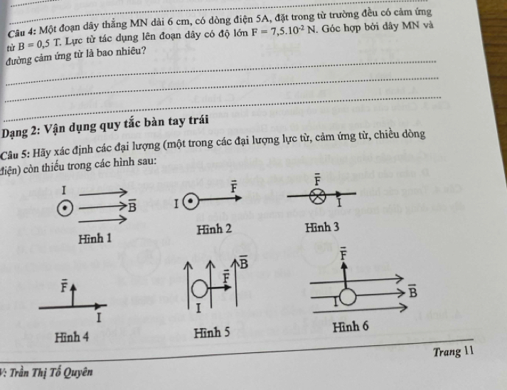 Một đoạn dây thẳng MN dài 6 cm, có dòng điện 5A, đặt trong từ trường đều có cảm ứng
từ B=0,5T. : Lực từ tác dụng lên đoạn dây có độ lớn F=7,5.10^(-2)N. Góc hợp bởi dây MN và
_
đường cảm ứng từ là bao nhiêu?
_
_
Dạng 2: Vận dụng quy tắc bàn tay trái
Câu 5: Hãy xác định các đại lượng (một trong các đại lượng lực từ, cảm ứng từ, chiều dòng
ciện) còn thiếu trong các hình sau:
F
I
Hình 3
overline F
I
Hình 4 H 
Trang 11
V: Trần Thị Tố Quyên