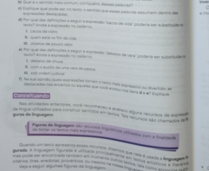 Qual é o sentido mais comum, corriqueiro, dessas palavras? inve
  
e) Explique qual pode ser, no texto, o sentido que essas palavras assumem dentro das e inv
expressões destacadas
d) Por qual das definições a seguir a expressão "cacos de vida" poderia ser substituída no
texto? Anote a expressão no caderno.
I. cacos de vidro
I quem está no fim da vida
III objetos de pouco valor
e) Por qual das definições a seguir a expressão "debaixo de vara" poderia ser substituldam
texto? Anote a expressão no cademo
L debaixo de chuvá
IL com o auxílio de uma vara de pesca
IIII. sob ordem judicial
f Na sua opinião, quais expressões torniam o texto mais expressivo ou divertido: as
destacadas nos excertos ou aquelas que você anotou nos itens d e e? Explique.
Conceituando
Nas atividades anteriores, você reconheceu e analisou alguns recursos de express
da língua utilizados para construir sentidos em textos. Tais recursos são chamados de
guras de linguagem
Figuras de linguagem são recurzos linguísticos utilizados com a finalidade
de torar os textos mais expressivos
Quando um sexto apresenta esses recursos, dizemos que neie é usada a linguagam e
gurada. A linguagem tigurada é utilizada principalmente em textos artístícos e literávio
citários, tiras, anedotas, provérbios, ou mesmo na noss, is11os, t mas pode ser encontrada também em inumeros outros fextos, tais como == n eo a d
Veja a seguir algumas figuras de linguágem