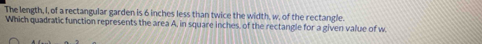 The length, I, of a rectangular garden is 6 inches less than twice the width, w, of the rectangle. 
Which quadratic function represents the area A, in square inches, of the rectangle for a given value of w.