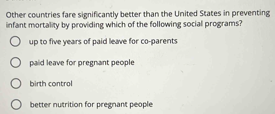 Other countries fare significantly better than the United States in preventing
infant mortality by providing which of the following social programs?
up to five years of paid leave for co-parents
paid leave for pregnant people
birth control
better nutrition for pregnant people