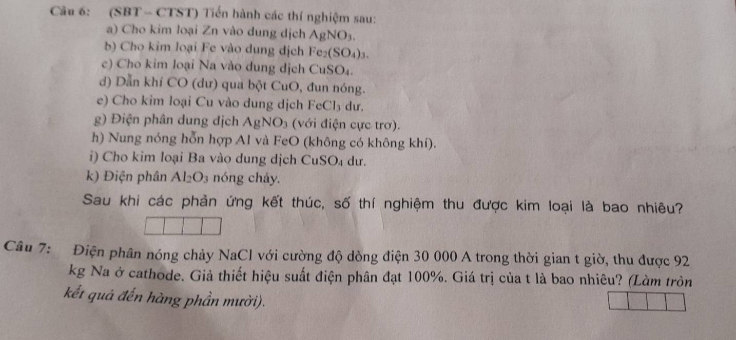 (SBT - CTST) Tiến hành các thí nghiệm sau: 
a) Cho kim loại Zn vào dung dịch AgNO_3. 
b) Cho kim loại Fe vào dung dịch Fe_2(SO_4)_3. 
c) Cho kim loại Na vào dung dịch CuSO₄. 
d) Dẫn khí CO (dư) qua bột CuO, đun nóng. 
e) Cho kim loại Cu vào dung dịch F cCl_3 du. 
g) Điện phân dung dịch AgNO_3 (với điện cực trơ). 
h) Nung nóng hỗn hợp Al và FeO (không có không khí). 
i) Cho kim loại Ba vào dung dịch CuSO₄ dư. 
k) Điện phân Al_2O_3 nóng chảy. 
Sau khi các phản ứng kết thúc, số thí nghiệm thu được kim loại là bao nhiêu? 
Câu 7: Điện phần nóng chảy NaCl với cường độ dòng điện 30 000 A trong thời gian t giờ, thu được 92
kg Na ở cathode. Giả thiết hiệu suất điện phân đạt 100%. Giá trị của t là bao nhiêu? (Làm tròn 
kết quả đến hàng phần mười).