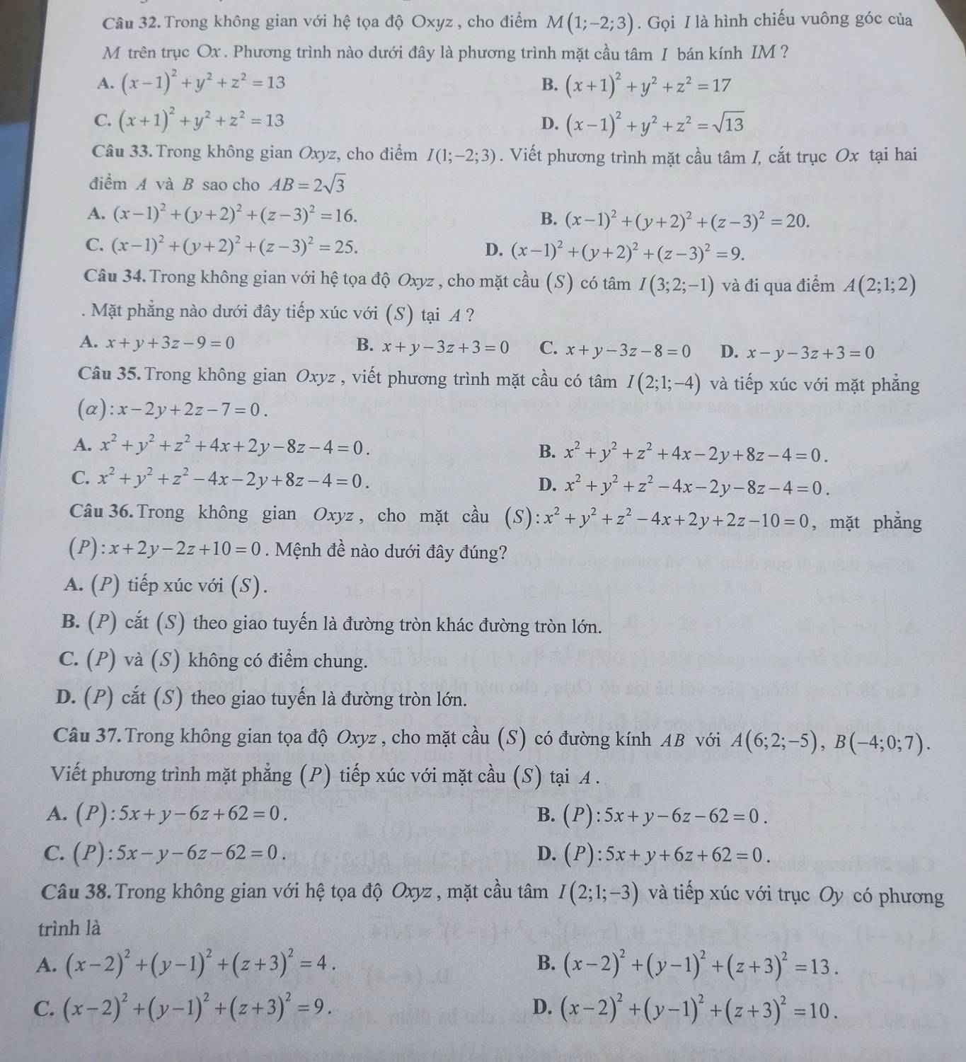 Trong không gian với hệ tọa độ Oxyz , cho điểm M(1;-2;3). Gọi I là hình chiếu vuông góc của
M trên trục Ox . Phương trình nào dưới đây là phương trình mặt cầu tâm I bán kính IM ?
A. (x-1)^2+y^2+z^2=13 B. (x+1)^2+y^2+z^2=17
C. (x+1)^2+y^2+z^2=13 D. (x-1)^2+y^2+z^2=sqrt(13)
Câu 33. Trong không gian Oxyz, cho điểm I(1;-2;3). Viết phương trình mặt cầu tâm I, cắt trục Ox tại hai
điểm A và B sao cho AB=2sqrt(3)
A. (x-1)^2+(y+2)^2+(z-3)^2=16. B. (x-1)^2+(y+2)^2+(z-3)^2=20.
C. (x-1)^2+(y+2)^2+(z-3)^2=25. D. (x-1)^2+(y+2)^2+(z-3)^2=9.
Câu 34. Trong không gian với hệ tọa độ Oxyz , cho mặt cầu (S) có tâm I(3;2;-1) và đi qua điểm A(2;1;2)
Mặt phẳng nào dưới đây tiếp xúc với (S) tại A ?
A. x+y+3z-9=0 B. x+y-3z+3=0 C. x+y-3z-8=0 D. x-y-3z+3=0
Câu 35. Trong không gian Oxyz , viết phương trình mặt cầu có tâm I(2;1;-4) và tiếp xúc với mặt phẳng
(α): x-2y+2z-7=0.
A. x^2+y^2+z^2+4x+2y-8z-4=0.
B. x^2+y^2+z^2+4x-2y+8z-4=0.
C. x^2+y^2+z^2-4x-2y+8z-4=0.
D. x^2+y^2+z^2-4x-2y-8z-4=0.
Câu 36. Trong không gian Oxyz , cho mặt cầu (S): x^2+y^2+z^2-4x+2y+2z-10=0 , mặt phẳng
(P): x+2y-2z+10=0. Mệnh đề nào dưới đây đúng?
A. (P) tiếp xúc với (S).
B. (P) cắt (S) theo giao tuyến là đường tròn khác đường tròn lớn.
C. (P) và (S) không có điểm chung.
D. (P) cắt (S) theo giao tuyến là đường tròn lớn.
Câu 37. Trong không gian tọa độ Oxyz , cho mặt cầu (S) có đường kính AB với A(6;2;-5),B(-4;0;7).
Viết phương trình mặt phẳng (P) tiếp xúc với mặt cầu (S) tại A .
A. (P):5x+y-6z+62=0. B. (P):5x+y-6z-62=0.
C. (P):5x-y-6z-62=0. D. (P):5x+y+6z+62=0.
Câu 38. Trong không gian với hệ tọa độ Oxyz , mặt cầu tâm I(2;1;-3) và tiếp xúc với trục Oy có phương
trình là
A. (x-2)^2+(y-1)^2+(z+3)^2=4. B. (x-2)^2+(y-1)^2+(z+3)^2=13.
C. (x-2)^2+(y-1)^2+(z+3)^2=9. (x-2)^2+(y-1)^2+(z+3)^2=10.
D.