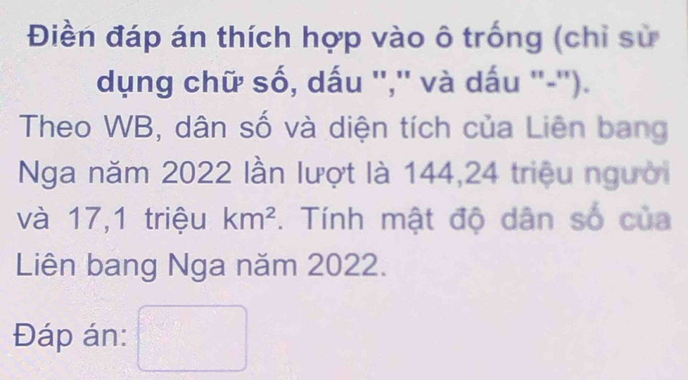 Điền đáp án thích hợp vào ô trống (chỉ sử 
dụng chữ số, dấu '','' và dấu ''-''). 
Theo WB, dân số và diện tích của Liên bang 
Nga năm 2022 lần lượt là 144, 24 triệu người 
và 17,1 triệu km^2. Tính mật độ dân số của 
Liên bang Nga năm 2022. 
Đáp án: □