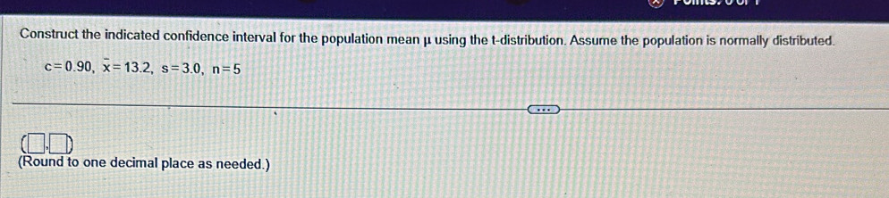 Construct the indicated confidence interval for the population mean μ using the t-distribution. Assume the population is normally distributed.
c=0.90, overline x=13.2, s=3.0, n=5
(Round to one decimal place as needed.)