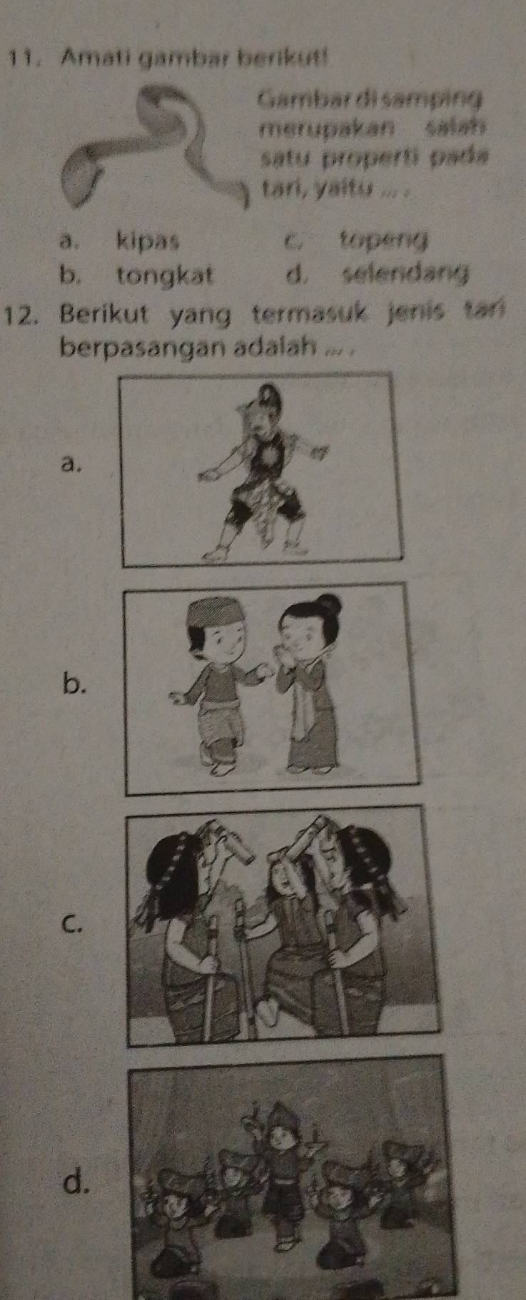 Amati gambar berikut!
Gambar di samping
merupakan salah
satu properti pada
tan, yaitu ... .
a. kipas c. topeng
b. tongkat d. selendang
12. Berikut yang termasuk jenis tan
berpasangan adalah ... .
a.
b.
C.
d.