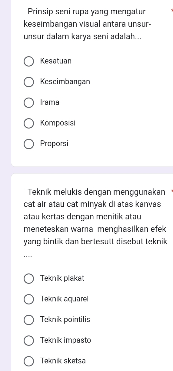 Prinsip seni rupa yang mengatur
keseimbangan visual antara unsur-
unsur dalam karya seni adalah...
Kesatuan
Keseimbangan
Irama
Komposisi
Proporsi
Teknik melukis dengan menggunakan
cat air atau cat minyak di atas kanvas
atau kertas dengan menitik atau
meneteskan warna menghasilkan efek
yang bintik dan bertesutt disebut teknik
…
Teknik plakat
Teknik aquarel
Teknik pointilis
Teknik impasto
Teknik sketsa