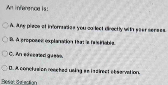 An inference is:
A. Any piece of information you collect directly with your senses.
B. A proposed explanation that is falsifiable.
C. An educated guess.
D. A conclusion reached using an indirect observation.
Reset Selection