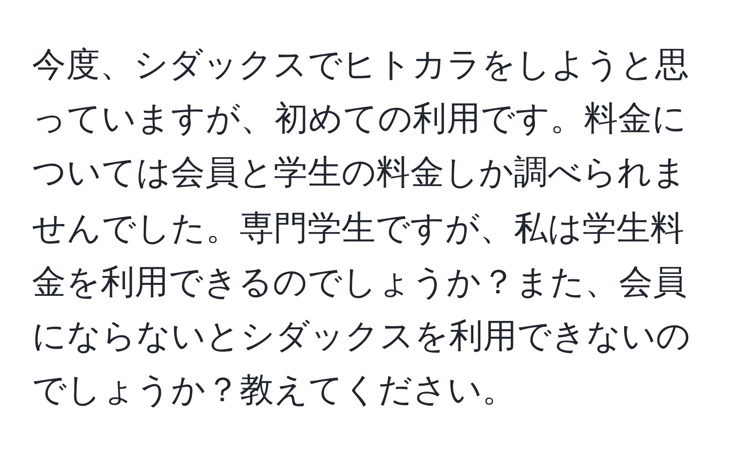 今度、シダックスでヒトカラをしようと思っていますが、初めての利用です。料金については会員と学生の料金しか調べられませんでした。専門学生ですが、私は学生料金を利用できるのでしょうか？また、会員にならないとシダックスを利用できないのでしょうか？教えてください。