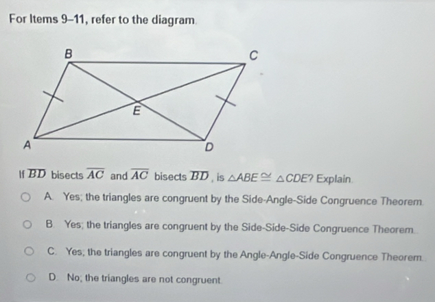 For Items 9-11, refer to the diagram
If overline BD bisects overline AC and overline AC bisects overline BD , is △ ABE≌ △ CDE ? Explain
A. Yes; the triangles are congruent by the Side-Angle-Side Congruence Theorem.
B. Yes; the triangles are congruent by the Side-Side-Side Congruence Theorem.
C. Yes, the triangles are congruent by the Angle-Angle-Side Congruence Theorem.
D. No; the triangles are not congruent