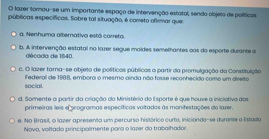 lazer tornou-se um importante espaço de intervenção estatal, sendo objeto de políticas
públicas específicas. Sobre tal situação, é correto afirmar que:
a. Nenhuma alternativa está correta.
b. A intervenção estatal no lazer segue moldes semelhantes aos do esporte durante a
década de 1840.
c. O lazer torna-se objeto de políticas públicas a partir da promulgação da Constituição
Federal de 1988, embora o mesmo ainda não fosse reconhecido como um direito
social.
d. Somente a partir da criação do Ministério do Esporte é que houve a iniciativa das
primeiras leis eprogramas específicos voltados às manifestações do lazer.
e. No Brasil, o lazer apresenta um percurso histórico curto, iniciando-se durante o Estado
Novo, voltado principalmente para o lazer do trabalhador.