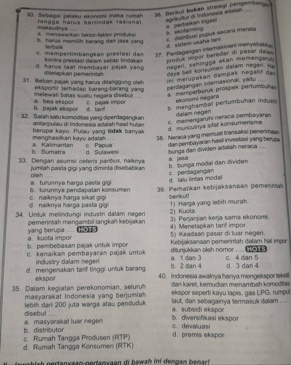 Sebagai pelaku ekonomi maka rumah 36. Berikut bukan strategi pengembang
tangga harus bertindak rasional,
agrikultur di Indonesia adalah ....
maksudnya ....
a. perbaikan irigasi
a menawarkan faktor-faktor produksi
b. ekofarming
b. harus memilih barang dan jasa yang c. distribusi pupuk secara merata
terbaik
d. sistem usaha tani
c. mempertimbangkan prestasi dan 37. Perdagangan internasioanl menyebabka
kontra prestasi dalam setiap tindakan produk impor beredar di pasar dalam
d. harus taat membayar pajak yang negeri, sehingga akan memengaruh
ditetapkan pemerintah
daya beli konsumen dalam negeri. Ha
31. Beban pajak yang harus ditanggung oleh ini merupakan dampak negatif dar 
eksportir terhadap barang-barang yang perdagangan internasional, yaitu ....
melewati batas suatu negara disebut .... a. memperburuk prospek pertumbuha
a. bea ekspor c. pajak impor
ekonomi negara
b. pajak ekspor d. tarif
b. menghambat pertumbuhan industr
32. Salah satu komoditas yang diperdagangkan
dalam negeri
antarpulau di Indonesia adalah hasil hutan
c. memengaruhi neraca pembayaran
berupa kayu. Pulau yang tidak banyak
d. munculnya sifat konsumerisme
menghasilkan kayu adalah ....
38. Neraca yang memuat transaksi penerimaan
a. Kalimantan c. Papua
dan pembayaran hasil investasi yang berupa
b. Sumatra d. Sulawesi
bunga dan dividen adalah neraca ....
33. Dengan asumsi ceteris paribus, naiknya
a. jasa
jumlah pasta gigi yang diminta disebabkan
b. bunga modal dan dividen
oleh ....
c. perdagangan
a. turunnya harga pasta gigi
d. lalu lintas modal
b. turunnya pendapatan konsumen 39. Perhatikan kebijaksanaan pemerintah
c. naiknya harga sikat gigi berikut!
d. naiknya harga pasta gigi
1) Harga yang lebih murah.
34. Untuk melindungi industri dalam negeri 2) Kuota.
pemerintah mengambil langkah kebijakan 3) Perjanjian kerja sama ekonomi.
yang berupa .. HOTS 4) Menetapkan tarif impor.
a. kuota impor 5) Keadaan pasar di luar negeri.
b. pembebasan pajak untuk impor Kebijaksanaan pemerintah dalam hal impor
c. kenaikan pembayaran pajak untuk ditunjukkan oleh nomor .... HOTS
a. 1 dan 3
industry dalam negeri c. 4 dan 5
d. mengenakan tarif tinggi untuk barang b. 2 dan 4 d. 3 dan 4
ekspor 40. Indonesia awalnya hanya mengekspor tekstil
35. Dalam kegiatan perekonomian, seluruh dan karet, kemudian menambah komoditas
masyarakat Indonesia yang berjumlah ekspor seperti kayu lapis, gas LPG, rumput
lebih dari 200 juta warga atau penduduk laut, dan sebagainya termasuk dalam ....
a. subsidi ekspor
disebut : ... b. diversifikasi ekspor
a. masyarakat luar negeri
c. devaluasi
b. distributor
c. Rumah Tangga Produsen (RTP)
d. premis ekspor
d. Rumah Tangga Konsumen (RTK)
J awab la h  pertanyaan-pertanyaan di bawah ini dengan benarl