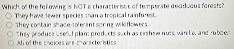 Which of the following is NOT a characteristic of temperate deciduous forests?
They have fewer species than a tropical rainforest.
They contain shade-tolerant spring wildflowers.
They produce useful plant products such as cashew nuts, vanilla, and rubber.
All of the choices are characteristics.