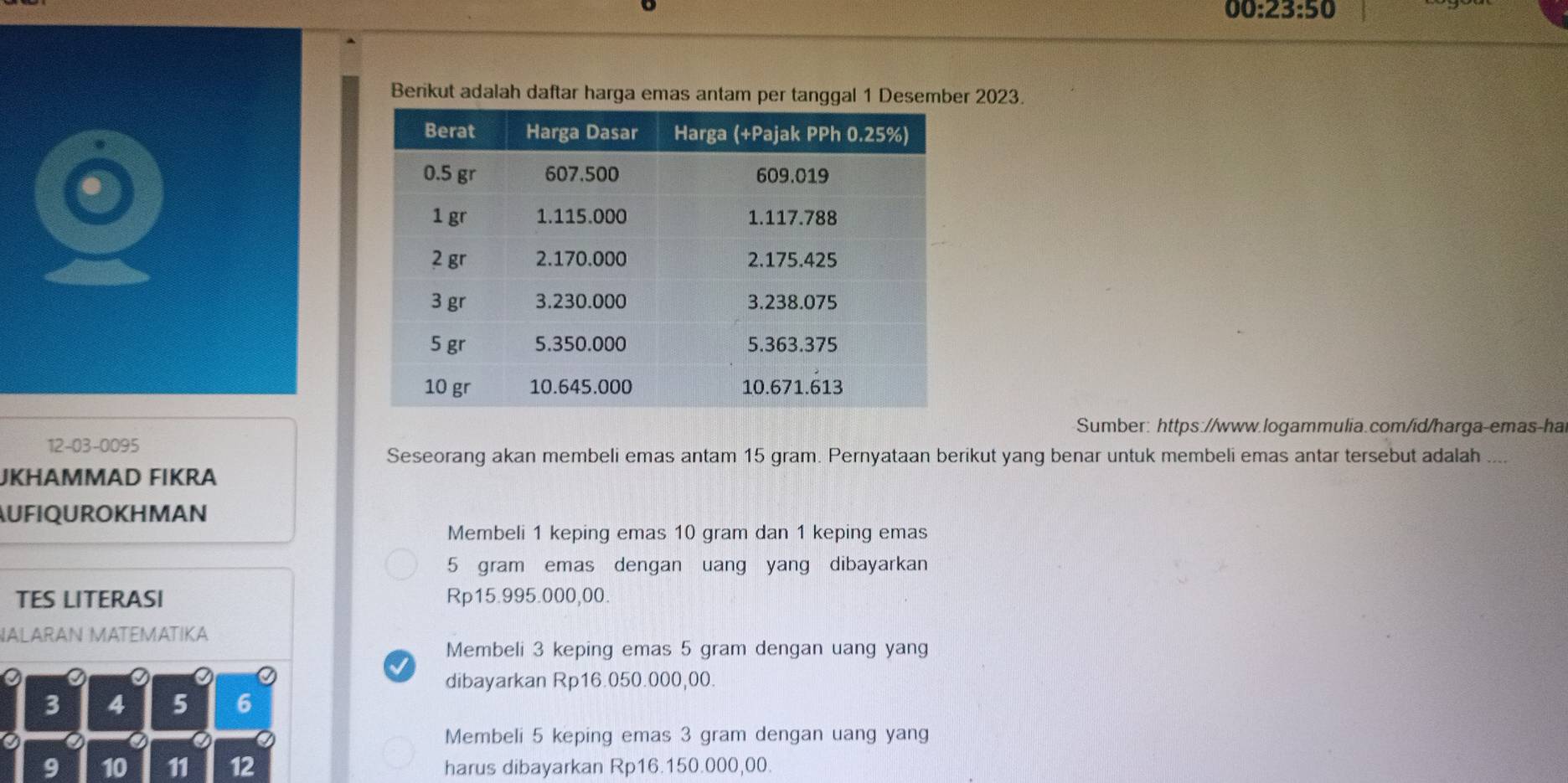 00:23:50 
Berikut adalah daftar harga emas antam per tanggal 1 Desember 2023.
Sumber: https://www.logammulia.com/id/harga-emas-ha
12-03-0095
Seseorang akan membeli emas antam 15 gram. Pernyataan berikut yang benar untuk membeli emas antar tersebut adalah ....
JKHAMMAD FIKRA
AUFIQUROKHMAN
Membeli 1 keping emas 10 gram dan 1 keping emas
5 gram emas dengan uang yang dibayarkan
TES LITERASI Rp15.995.000,00.
NALARAN MATEMATIKA
Membeli 3 keping emas 5 gram dengan uang yang
dibayarkan Rp16.050.000,00.
3 4 5 6
a Membeli 5 keping emas 3 gram dengan uang yang
9 10 11 12 harus dibayarkan Rp16.150.000,00.