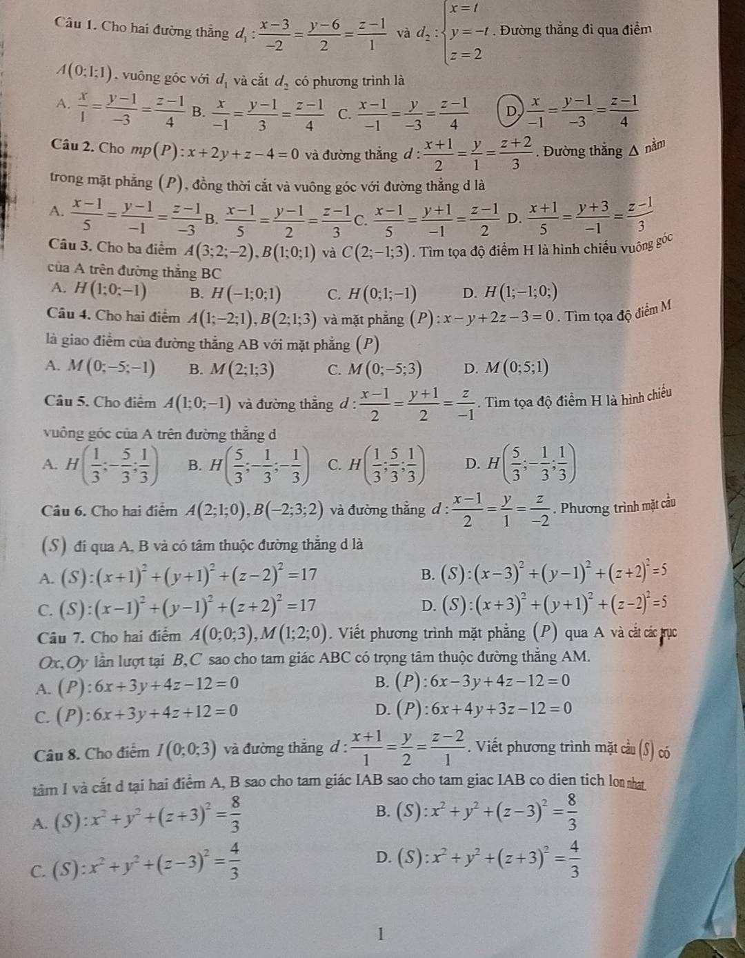 Cho hai đường thắng d_1: (x-3)/-2 = (y-6)/2 = (z-1)/1  và d_2:beginarrayl x=t y=-t z=2endarray.. Đường thẳng đi qua điểm
A(0;1;1) vuông góc với d_1 và cắt d_2 có phương trình là
A.  x/1 = (y-1)/-3 = (z-1)/4  B.  x/-1 = (y-1)/3 = (z-1)/4  C.  (x-1)/-1 = y/-3 = (z-1)/4  D,  x/-1 = (y-1)/-3 = (z-1)/4 
Câu 2. Cho mp(P):x+2y+z-4=0 và đường thắng d: (x+1)/2 = y/1 = (z+2)/3 . Đường thắng △ ndm
trong mặt phẳng (P), đồng thời cắt và vuông góc với đường thẳng d là
A.  (x-1)/5 = (y-1)/-1 = (z-1)/-3  B.  (x-1)/5 = (y-1)/2 = (z-1)/3  C.  (x-1)/5 = (y+1)/-1 = (z-1)/2  D.  (x+1)/5 = (y+3)/-1 = (z-1)/3 
Câu 3. Cho ba điểm A(3;2;-2),B(1;0;1) và C(2;-1;3). Tìm tọa độ điểm H là hình chiếu vuông góc
của A trên đường thắng BC
A. H(1;0;-1) B. H(-1;0;1) C. H(0;1;-1) D. H(1;-1;0;)
Câu 4. Cho hai điểm A(1;-2;1),B(2;1;3) và mặt phắng (P):x-y+2z-3=0. Tìm tọa độ điểm M
là giao điểm của đường thẳng AB với mặt phẳng (P)
A. M(0;-5;-1) B. M(2;1;3) C. M(0;-5;3) D. M(0;5;1)
Câu 5. Cho điểm A(1;0;-1) và đường thắng d :  (x-1)/2 = (y+1)/2 = z/-1 . Tìm tọa độ điểm H là hình chiếu
vuông góc của A trên đường thắng d
A. H( 1/3 ;- 5/3 ; 1/3 ) B. H( 5/3 ;- 1/3 ;- 1/3 ) C. H( 1/3 ; 5/3 ; 1/3 ) D. H( 5/3 ;- 1/3 ; 1/3 )
Câu 6. Cho hai điểm A(2;1;0),B(-2;3;2) và đường thẳng d :  (x-1)/2 = y/1 = z/-2 . Phương trình mặt cầu
(S) đi qua A, B và có tâm thuộc đường thắng d là
B.
A. (S):(x+1)^2+(y+1)^2+(z-2)^2=17 (S):(x-3)^2+(y-1)^2+(z+2)^2=5
D.
C. (S):(x-1)^2+(y-1)^2+(z+2)^2=17 (S):(x+3)^2+(y+1)^2+(z-2)^2=5
Câu 7. Cho hai điểm A(0;0;3),M(1;2;0). Viết phương trình mặt phẳng (P) qua A và cắt các rực
Ox,Oy lần lượt tại B,C sao cho tam giác ABC có trọng tâm thuộc đường thẳng AM.
A. (P):6x+3y+4z-12=0
B. (P):6x-3y+4z-12=0
D.
C. (P):6x+3y+4z+12=0 (P):6x+4y+3z-12=0
Câu 8. Cho điểm I(0;0;3) và đường thẳng d :  (x+1)/1 = y/2 = (z-2)/1 . Viết phương trình mặt cầu (S) có
tâm I và cắt d tại hai điểm A, B sao cho tam giác IAB sao cho tam giac IAB co dien tich lon nhat
A. ( ):x^2+y^2+(z+3)^2= 8/3 
B. (S):x^2+y^2+(z-3)^2= 8/3 
C. (S):x^2+y^2+(z-3)^2= 4/3 
D. (S):x^2+y^2+(z+3)^2= 4/3 
1