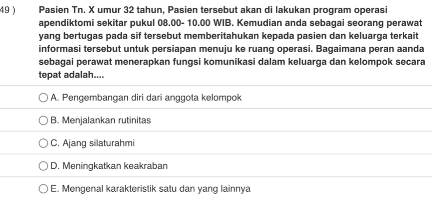 49 ) Pasien Tn. X umur 32 tahun, Pasien tersebut akan di lakukan program operasi
apendiktomi sekitar pukul 08.00- 10.00 WIB. Kemudian anda sebagai seorang perawat
yang bertugas pada sif tersebut memberitahukan kepada pasien dan keluarga terkait
informasi tersebut untuk persiapan menuju ke ruang operasi. Bagaimana peran aanda
sebagai perawat menerapkan fungsi komunikasi dalam keluarga dan kelompok secara
tepat adalah....
A. Pengembangan diri dari anggota kelompok
B. Menjalankan rutinitas
C. Ajang silaturahmi
D. Meningkatkan keakraban
E. Mengenal karakteristik satu dan yang lainnya