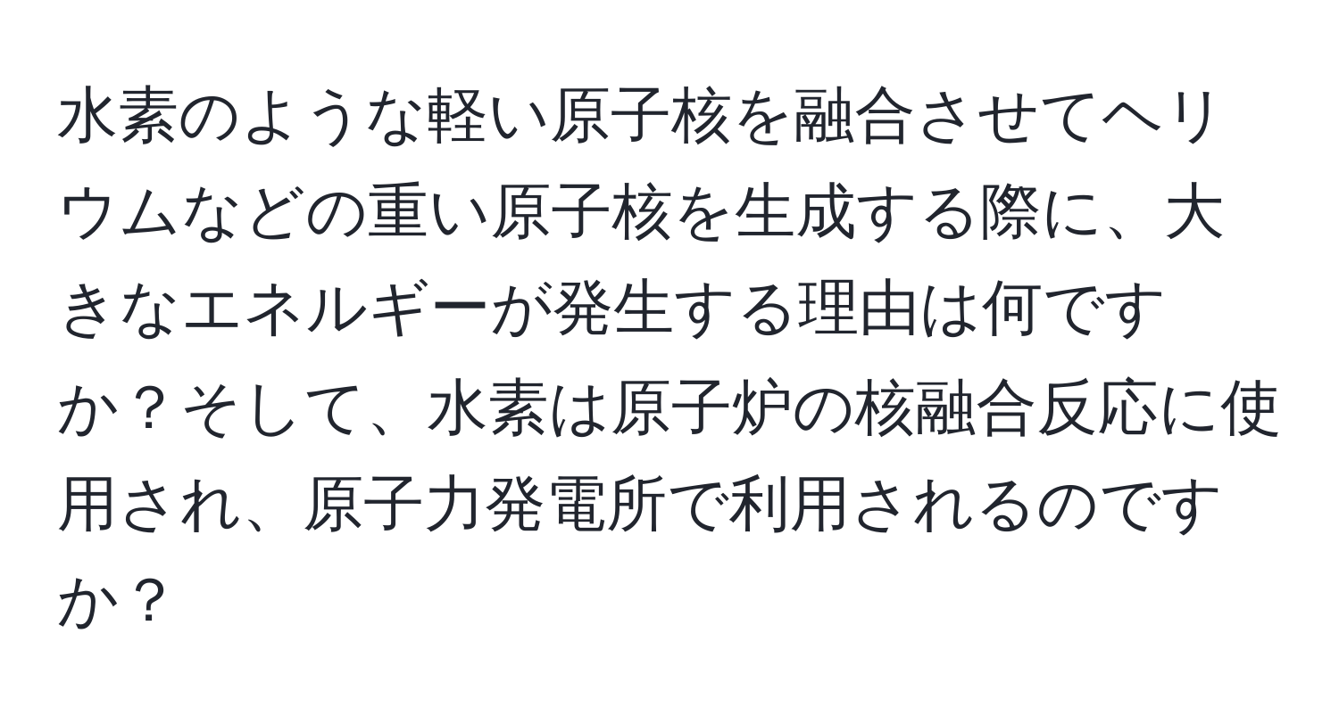 水素のような軽い原子核を融合させてヘリウムなどの重い原子核を生成する際に、大きなエネルギーが発生する理由は何ですか？そして、水素は原子炉の核融合反応に使用され、原子力発電所で利用されるのですか？