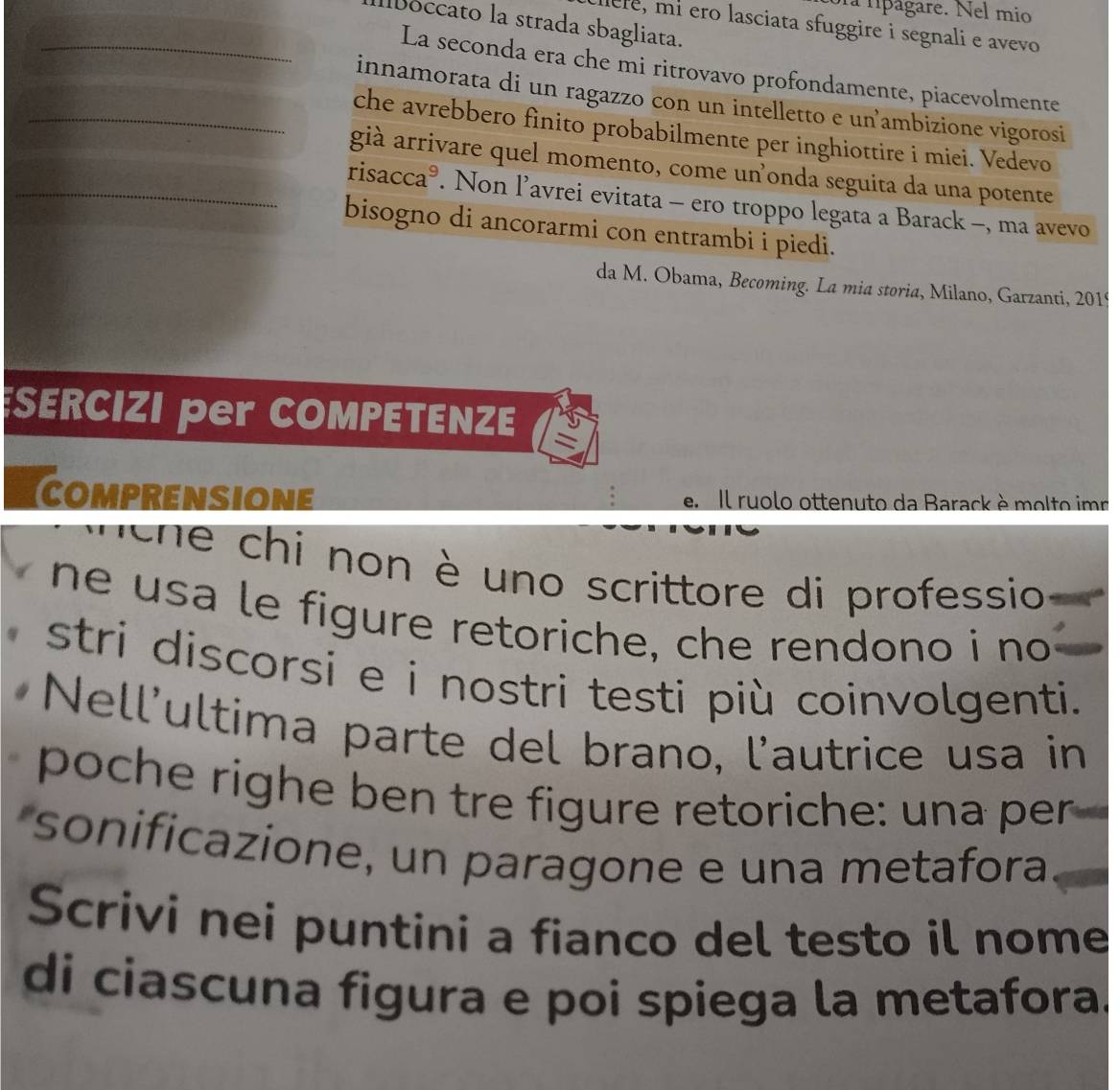 la lípágare. Nel mio 
boccato la strada sbagliata. 
ere, mí ero lasciata sfuggire i segnali e avevo 
_La seconda era che mi ritrovavo profondamente, piacevolmente 
innamorata di un ragazzo con un intelletto e unambizione vigorosi 
_che avrebbero fìnito probabilmente per inghiottire i miei. Vedevo 
già arrivare quel momento, come unonda seguita da una potente 
_risacca®. Non l’avrei evitata - ero troppo legata a Barack -, ma avevo 
bisogno di ancorarmi con entrambi i piedi. 
da M. Obama, Becoming. La mia storia, Milano, Garzanti, 201
SERCIZI per COMPETENZE = 
COMPRENSIONE e. Il ruolo ottenuto da Barack è molto imr 
ihe chi non è uno scrittore di professio 
ne usa le figure retoriche, che rendono i no 
stri discorsi e i nostri testi più coinvolgenti. 
Nell'ultima parte del brano, l'autrice usa in 
poche righe ben tre figure retoriche: una per 
sonificazione, un paragone e una metafora 
Scrivi nei puntini a fianco del testo il nome 
di ciascuna figura e poi spiega la metafora.