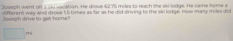 Joseph went on a ski vacation. He drove 62.75 miles to reach the ski lodge. He came home a 
different way and drove 1.5 times as far as he did driving to the ski lodge. How many miles did 
Joseph drive to get home?
□ mi