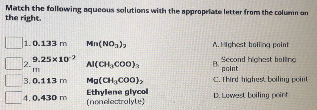 Match the following aqueous solutions with the appropriate letter from the column on
the right.
1. 0.133 m Mn(NO_3)_2 A. Highest boiling point
9.25* 10^(-2) Second highest boiling
2.
Al(CH_3COO)_3
B.
m point
3. 0.113 m Mg(CH_3COO)_2 C. Third highest boiling point
Ethylene glycol
D. Lowest boiling point
4. 0.430 m (nonelectrolyte)