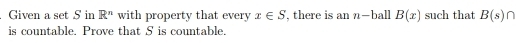 Given a set S in R^n with property that every x∈ S , there is an n -ball B(x) such that B(s) ∩
is countable. Prove that S is countable.