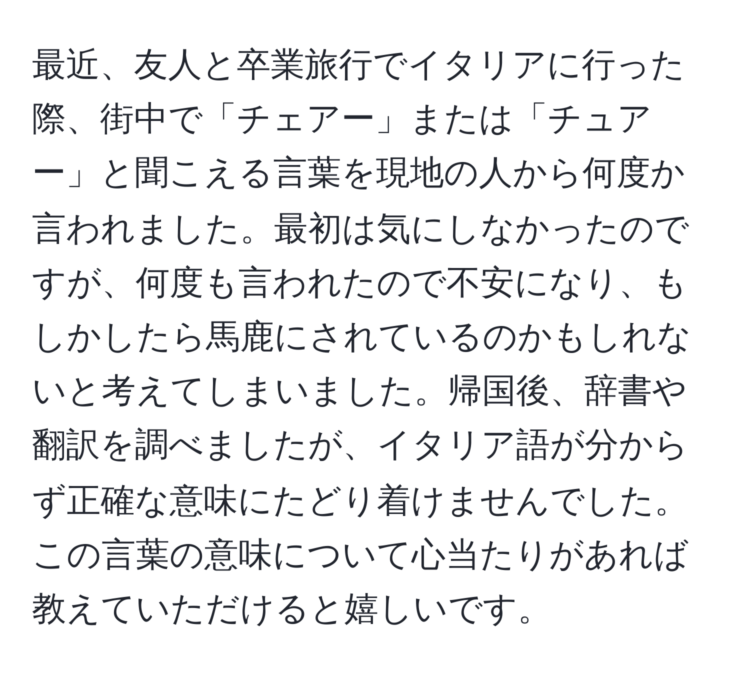 最近、友人と卒業旅行でイタリアに行った際、街中で「チェアー」または「チュアー」と聞こえる言葉を現地の人から何度か言われました。最初は気にしなかったのですが、何度も言われたので不安になり、もしかしたら馬鹿にされているのかもしれないと考えてしまいました。帰国後、辞書や翻訳を調べましたが、イタリア語が分からず正確な意味にたどり着けませんでした。この言葉の意味について心当たりがあれば教えていただけると嬉しいです。